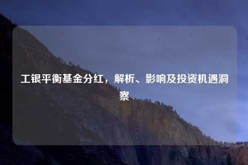 工银平衡基金分红，解析、影响及投资机遇洞察