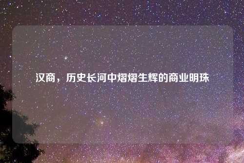 汉商，历史长河中熠熠生辉的商业明珠