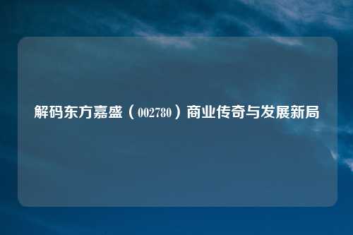 解码东方嘉盛（002780）商业传奇与发展新局