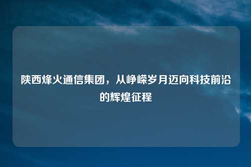 陕西烽火通信集团，从峥嵘岁月迈向科技前沿的辉煌征程