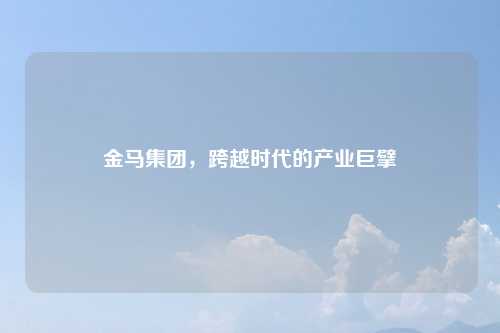 金马集团，跨越时代的产业巨擘