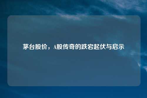 茅台股价，A股传奇的跌宕起伏与启示