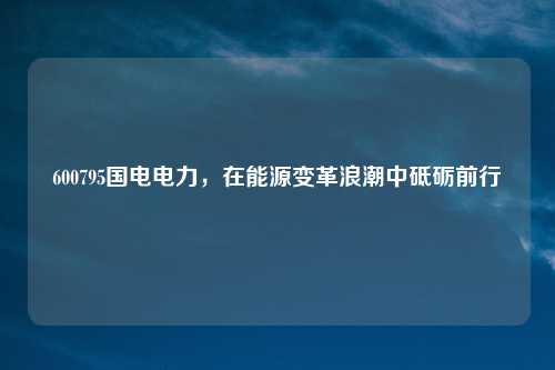 600795国电电力，在能源变革浪潮中砥砺前行