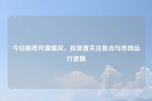 今日股市开盘情况，投资者关注焦点与市场运行逻辑