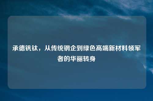 承德钒钛，从传统钢企到绿色高端新材料领军者的华丽转身