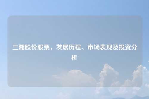 三湘股份股票，发展历程、市场表现及投资分析
