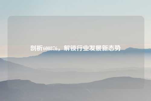 剖析600876，解锁行业发展新态势