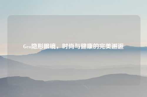 Geo隐形眼镜，时尚与健康的完美邂逅