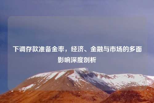 下调存款准备金率，经济、金融与市场的多面影响深度剖析