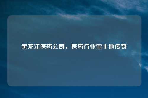 黑龙江医药公司，医药行业黑土地传奇