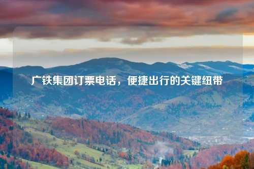广铁集团订票电话，便捷出行的关键纽带