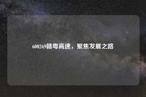 600269赣粤高速，聚焦发展之路