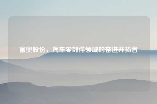 富奥股份，汽车零部件领域的奋进开拓者