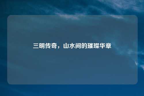 三明传奇，山水间的璀璨华章