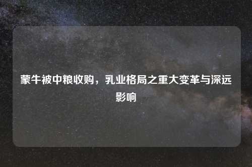 蒙牛被中粮收购，乳业格局之重大变革与深远影响