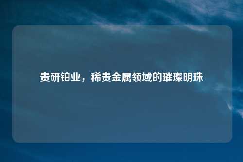 贵研铂业，稀贵金属领域的璀璨明珠