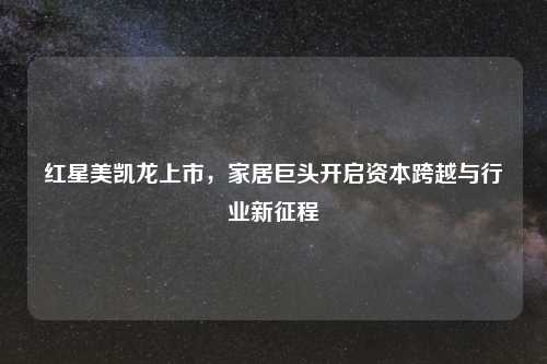 红星美凯龙上市，家居巨头开启资本跨越与行业新征程