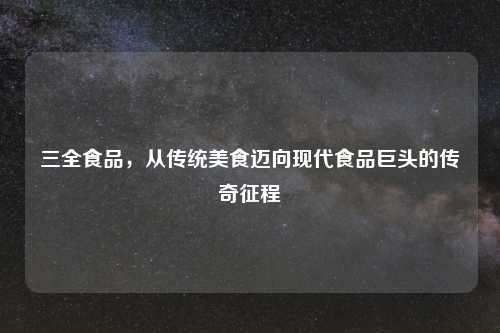 三全食品，从传统美食迈向现代食品巨头的传奇征程