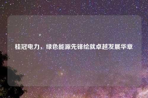 桂冠电力，绿色能源先锋绘就卓越发展华章