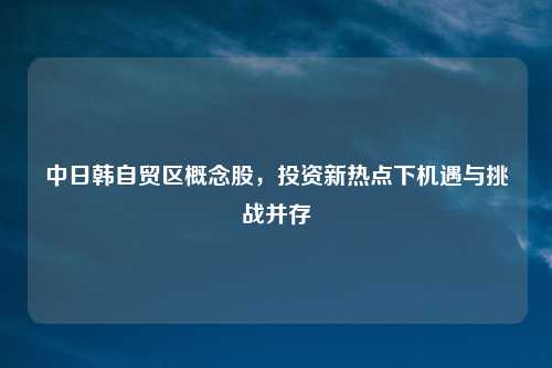 中日韩自贸区概念股，投资新热点下机遇与挑战并存