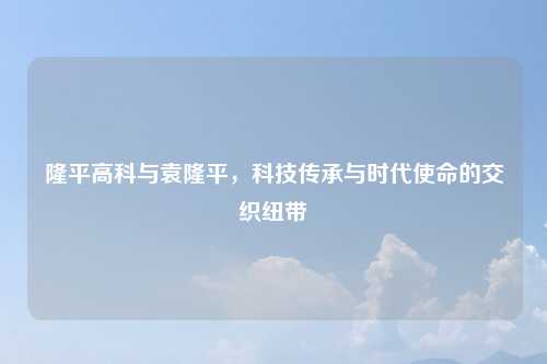 隆平高科与袁隆平，科技传承与时代使命的交织纽带