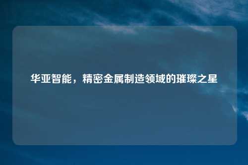 华亚智能，精密金属制造领域的璀璨之星