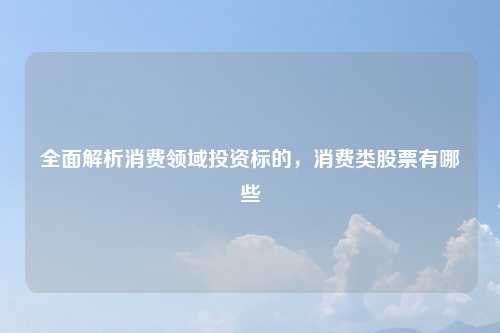 全面解析消费领域投资标的，消费类股票有哪些