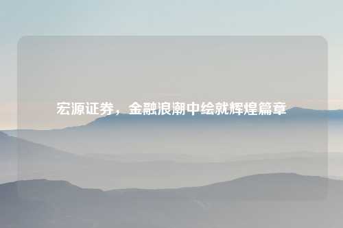 宏源证券，金融浪潮中绘就辉煌篇章