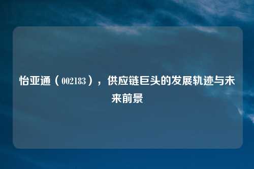 怡亚通（002183），供应链巨头的发展轨迹与未来前景