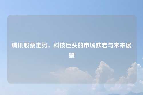 腾讯股票走势，科技巨头的市场跌宕与未来展望