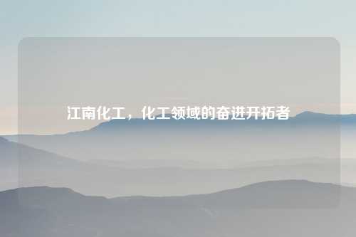 江南化工，化工领域的奋进开拓者