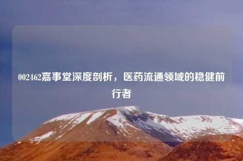 002462嘉事堂深度剖析，医药流通领域的稳健前行者