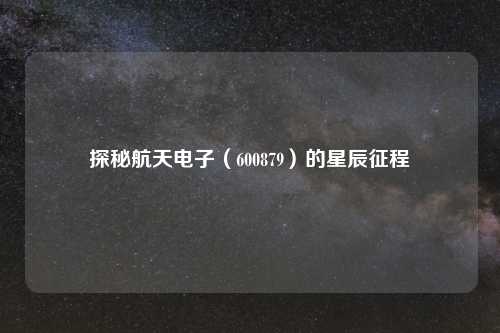 探秘航天电子（600879）的星辰征程