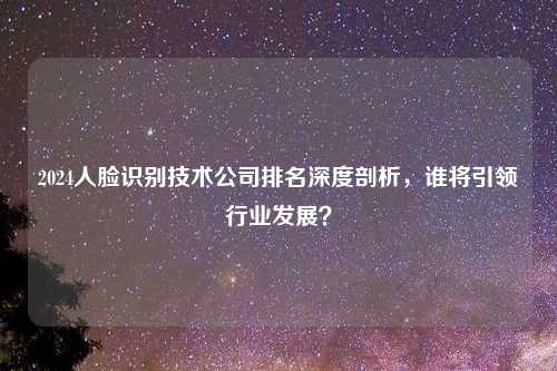 2024人脸识别技术公司排名深度剖析，谁将引领行业发展？
