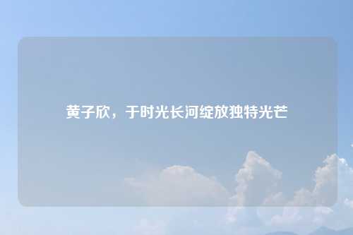 黄子欣，于时光长河绽放独特光芒