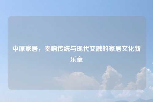 中原家居，奏响传统与现代交融的家居文化新乐章