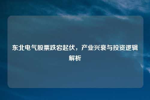 东北电气股票跌宕起伏，产业兴衰与投资逻辑解析