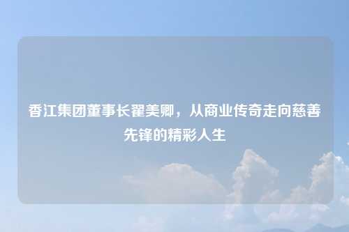 香江集团董事长翟美卿，从商业传奇走向慈善先锋的精彩人生