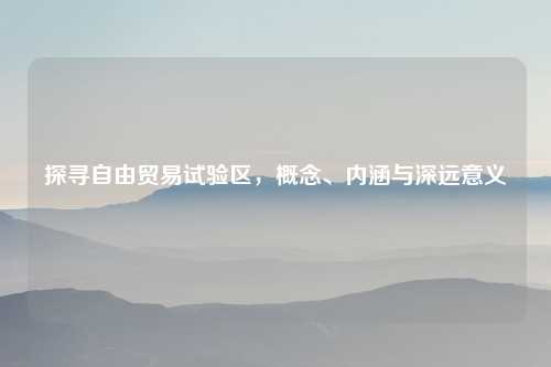 探寻自由贸易试验区，概念、内涵与深远意义