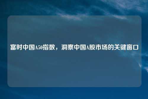 富时中国A50指数，洞察中国A股市场的关键窗口