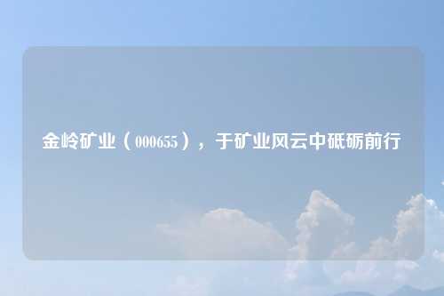 金岭矿业（000655），于矿业风云中砥砺前行
