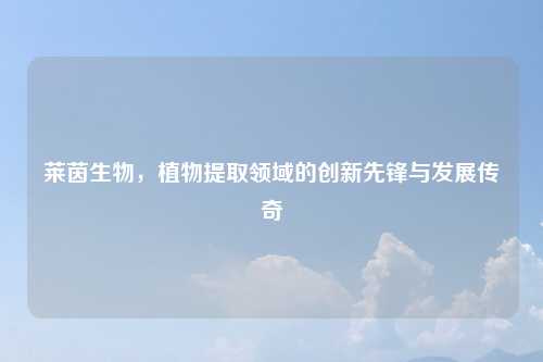 莱茵生物，植物提取领域的创新先锋与发展传奇