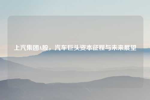 上汽集团A股，汽车巨头资本征程与未来展望