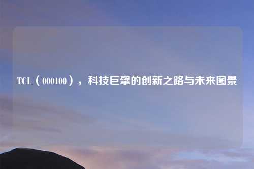 TCL（000100），科技巨擘的创新之路与未来图景