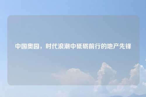 中国奥园，时代浪潮中砥砺前行的地产先锋
