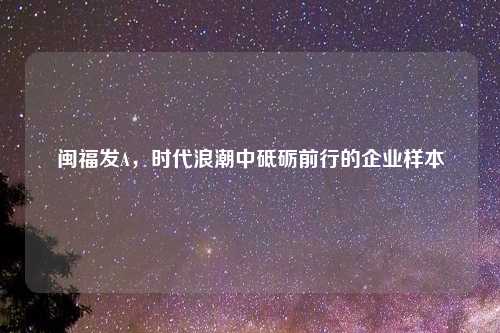 闽福发A，时代浪潮中砥砺前行的企业样本