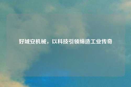 好域安机械，以科技引领缔造工业传奇