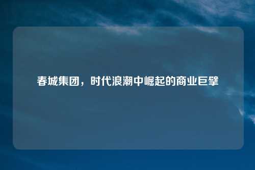 春城集团，时代浪潮中崛起的商业巨擘