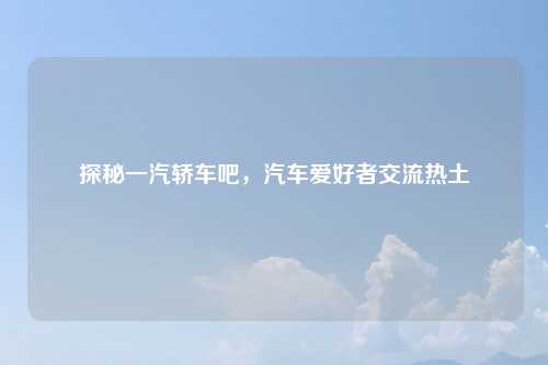 探秘一汽轿车吧，汽车爱好者交流热土
