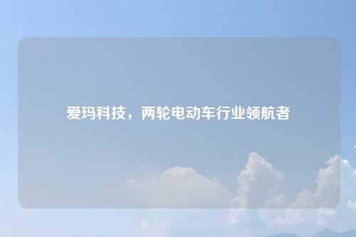 爱玛科技，两轮电动车行业领航者